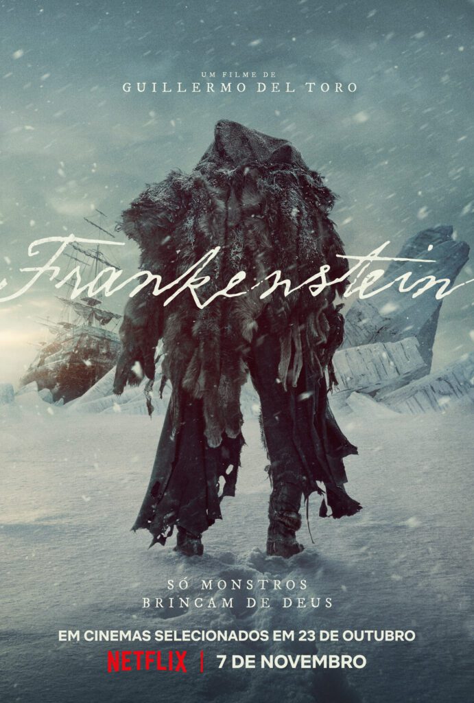 pôster com o monstro de Frankenstein de costas, coberto com uma capa que parece ser feita de algum animal, encarando uma superfície de gelo e neve, com um barco atracado ao fundo. No centro da imagem está escrito em letra manuscrita "Frankestein". No topo, está scrito "Um filme de Guillermo del Toro", e no rodapé, "Só monstros brincam de Deus. Em cinemas selecionados em 23 de Outubro, na Netflix em 7 de novembro"
